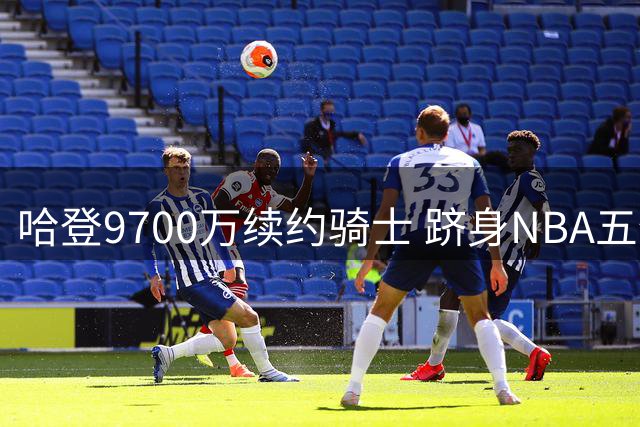 哈登9700万续约骑士 跻身NBA五亿薪资俱乐部
