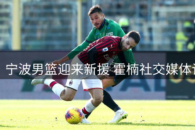 宁波男篮迎来新援 霍楠社交媒体记录球队全新启程
