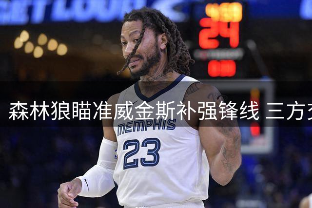 森林狼瞄准威金斯补强锋线 三方交易方案浮出水面