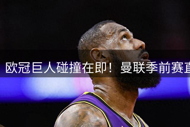欧冠巨人碰撞在即！曼联季前赛直面大巴黎 新援磨合迎来终极检验