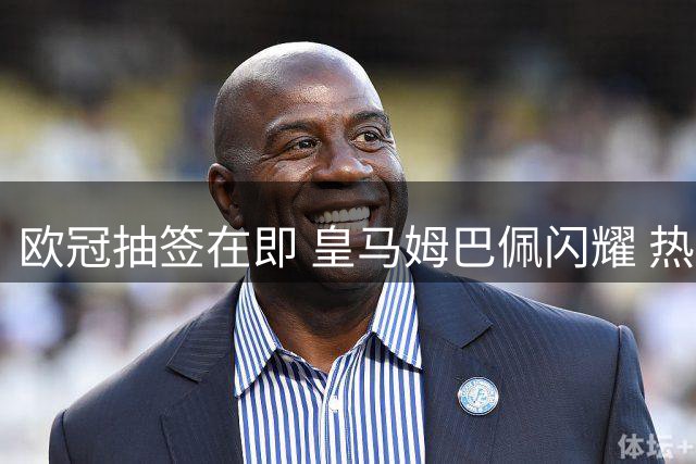 欧冠抽签在即 皇马姆巴佩闪耀 热刺新援首秀惊艳