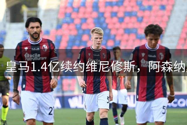 皇马1.4亿续约维尼修斯，阿森纳夏窗引援梦碎