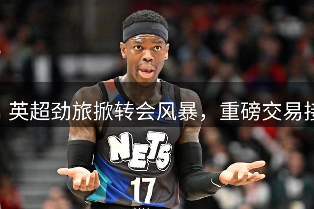英超劲旅掀转会风暴，重磅交易接连上演
