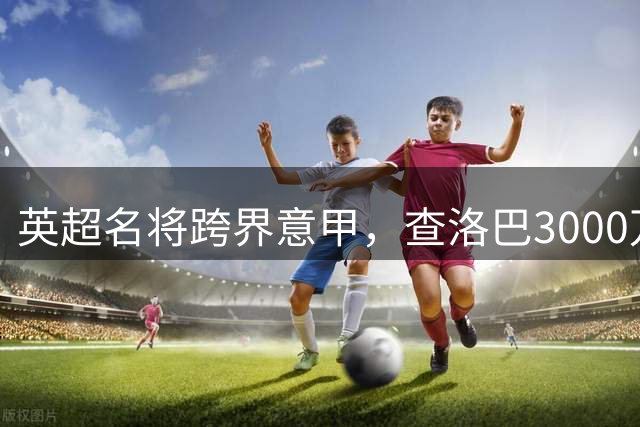 英超名将跨界意甲，查洛巴3000万英镑加盟科莫