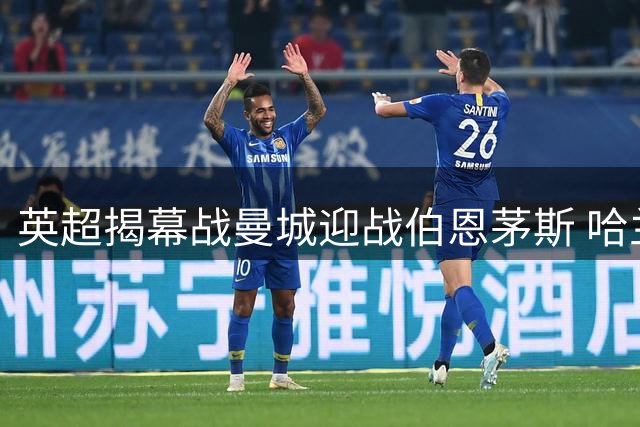 英超揭幕战曼城迎战伯恩茅斯 哈兰德领衔首发阵容