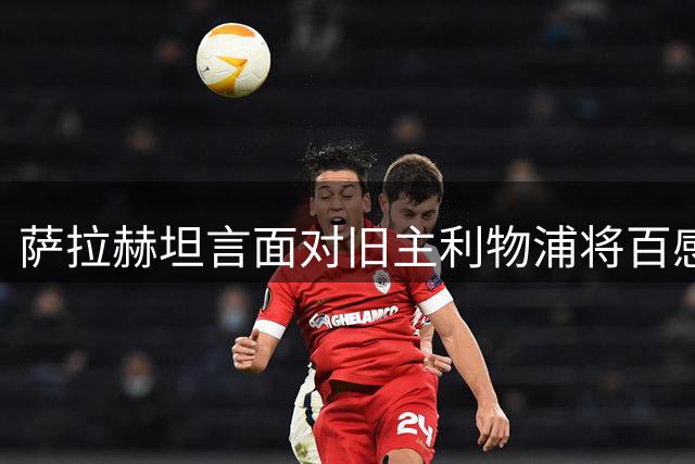 萨拉赫坦言面对旧主利物浦将百感交集
