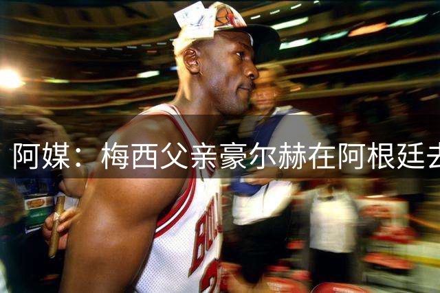 阿媒：梅西父亲豪尔赫在阿根廷去世 享年68岁