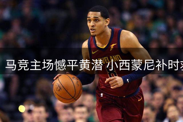 马竞主场憾平黄潜 小西蒙尼补时救主保住一分